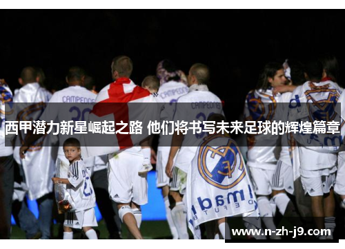 西甲潜力新星崛起之路 他们将书写未来足球的辉煌篇章 西甲潜力新星崛起之路 他们将书写未来足球的辉煌篇章