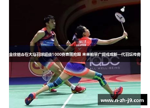 金徐组合在大马羽球超级1000赛表现抢眼 未来前景广阔或成新一代羽坛传奇