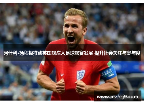 阿什利·扬积极推动英国残疾人足球联赛发展 提升社会关注与参与度