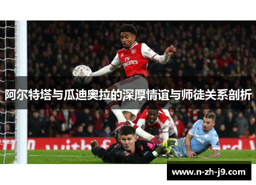 阿尔特塔与瓜迪奥拉的深厚情谊与师徒关系剖析