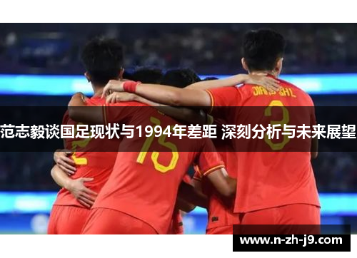 范志毅谈国足现状与1994年差距 深刻分析与未来展望