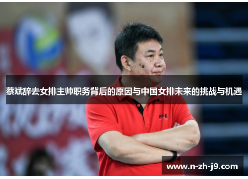 蔡斌辞去女排主帅职务背后的原因与中国女排未来的挑战与机遇