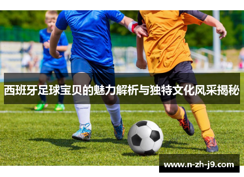 西班牙足球宝贝的魅力解析与独特文化风采揭秘