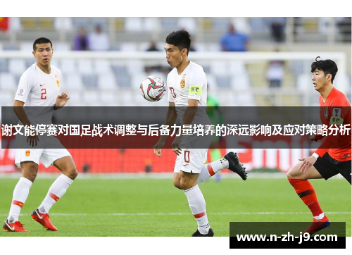谢文能停赛对国足战术调整与后备力量培养的深远影响及应对策略分析 谢文能停赛对国足战术调整与后备力量培养的深远影响及应对策略分析