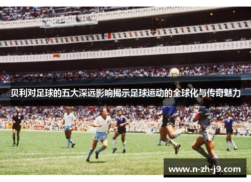 贝利对足球的五大深远影响揭示足球运动的全球化与传奇魅力 贝利对足球的五大深远影响揭示足球运动的全球化与传奇魅力