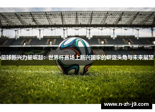 足球新兴力量崛起:世界杯赛场上新兴国家的崭露头角与未来展望 足球新兴力量崛起:世界杯赛场上新兴国家的崭露头角与未来展望