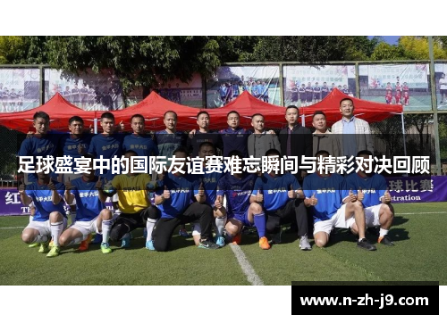 足球盛宴中的国际友谊赛难忘瞬间与精彩对决回顾 足球盛宴中的国际友谊赛难忘瞬间与精彩对决回顾