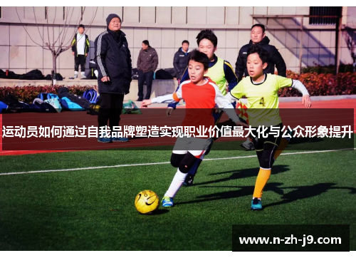 运动员如何通过自我品牌塑造实现职业价值最大化与公众形象提升 运动员如何通过自我品牌塑造实现职业价值最大化与公众形象提升