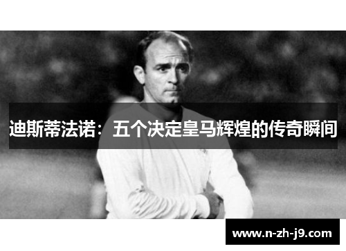 迪斯蒂法诺:五个决定皇马辉煌的传奇瞬间 迪斯蒂法诺:五个决定皇马辉煌的传奇瞬间