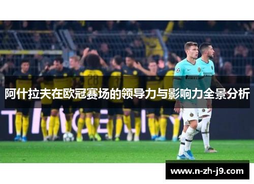 阿什拉夫在欧冠赛场的领导力与影响力全景分析 阿什拉夫在欧冠赛场的领导力与影响力全景分析