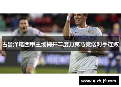 古鲁泽塔西甲主场梅开二度力克马竞送对手连败 古鲁泽塔西甲主场梅开二度力克马竞送对手连败