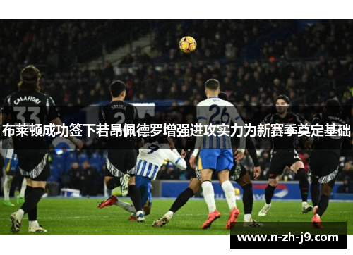 布莱顿成功签下若昂佩德罗增强进攻实力为新赛季奠定基础