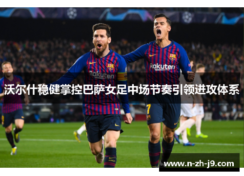 沃尔什稳健掌控巴萨女足中场节奏引领进攻体系