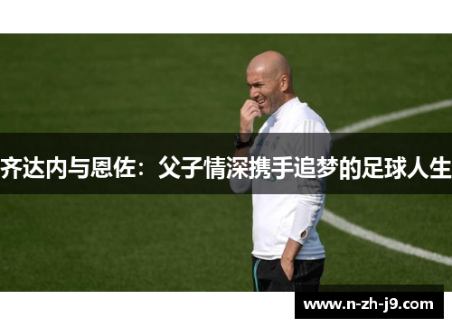齐达内与恩佐：父子情深携手追梦的足球人生