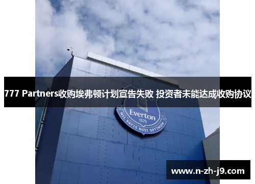777 Partners收购埃弗顿计划宣告失败 投资者未能达成收购协议