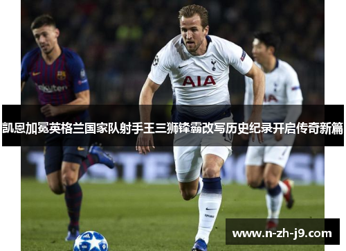 凯恩加冕英格兰国家队射手王三狮锋霸改写历史纪录开启传奇新篇 凯恩加冕英格兰国家队射手王三狮锋霸改写历史纪录开启传奇新篇