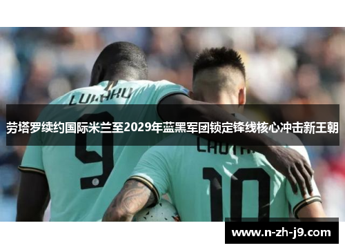 劳塔罗续约国际米兰至2029年蓝黑军团锁定锋线核心冲击新王朝 劳塔罗续约国际米兰至2029年蓝黑军团锁定锋线核心冲击新王朝