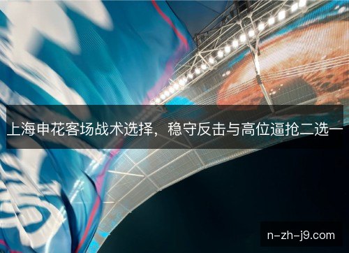 上海申花客场战术选择，稳守反击与高位逼抢二选一